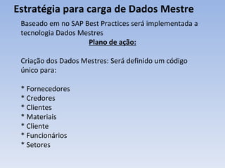Estratégia para carga de Dados Mestre Baseado em no SAP Best Practices será implementada a tecnologia Dados Mestres Plano de ação: Criação dos Dados Mestres: Será definido um código único para: * Fornecedores * Credores * Clientes * Materiais * Cliente * Funcionários * Setores 