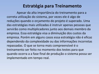 Estratégia para Treinamento Apesar da alta importância do treinamento para a correta utilização do sistema, por vezes ele é algo de reduções quando o orçamento do projeto é superado. Uma das estratégias mais utilizadas é instruir apenas pessoas que servirão como multiplicadores junto aos demais membro da empresa. Essa estratégia visa a diminuição dos custos da empresa. Porém em alguns casos essa estratégia não é eficaz dependendo da complexidade ou das informações incorretas repassadas. O que se torna mais compreensível é o treinamento ser feito no momento dos testes para que quando ocorra a a fase final de produção o sistema possa ser implementado em tempo real. 
