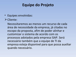 Equipe do Projeto Equipes envolvidas: Cliente:  Necessitaremos ao menos um recurso de cada área de necessidade da empresa, já citadas no escopo da proposta, afim de poder alinhar e customizar o sistema de acordo com os processos adotados pela empresa iSAP. Será necessário também que a equipe de TI da empresa esteja disponível para que possa auxiliar quando necessário. 