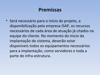Premissas Será necessário para o inicio do projeto, a disponibilização pela empresa iSAP, os recursos necessários de cada área de atuação já citados na equipe do cliente. No momento do inicio da implantação do sistema, deverão estar disponíveis todos os equipamentos necessários para a implantação, como servidores e toda a parte de infra-estrutura. 