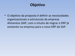 Objetivo O objetivo da proposta é definir as necessidades organizacionais e estruturais da empresa Alimentos iSAP, com o intuito de migrar o ERP já existente na empresa para o novo ERP da SAP. 