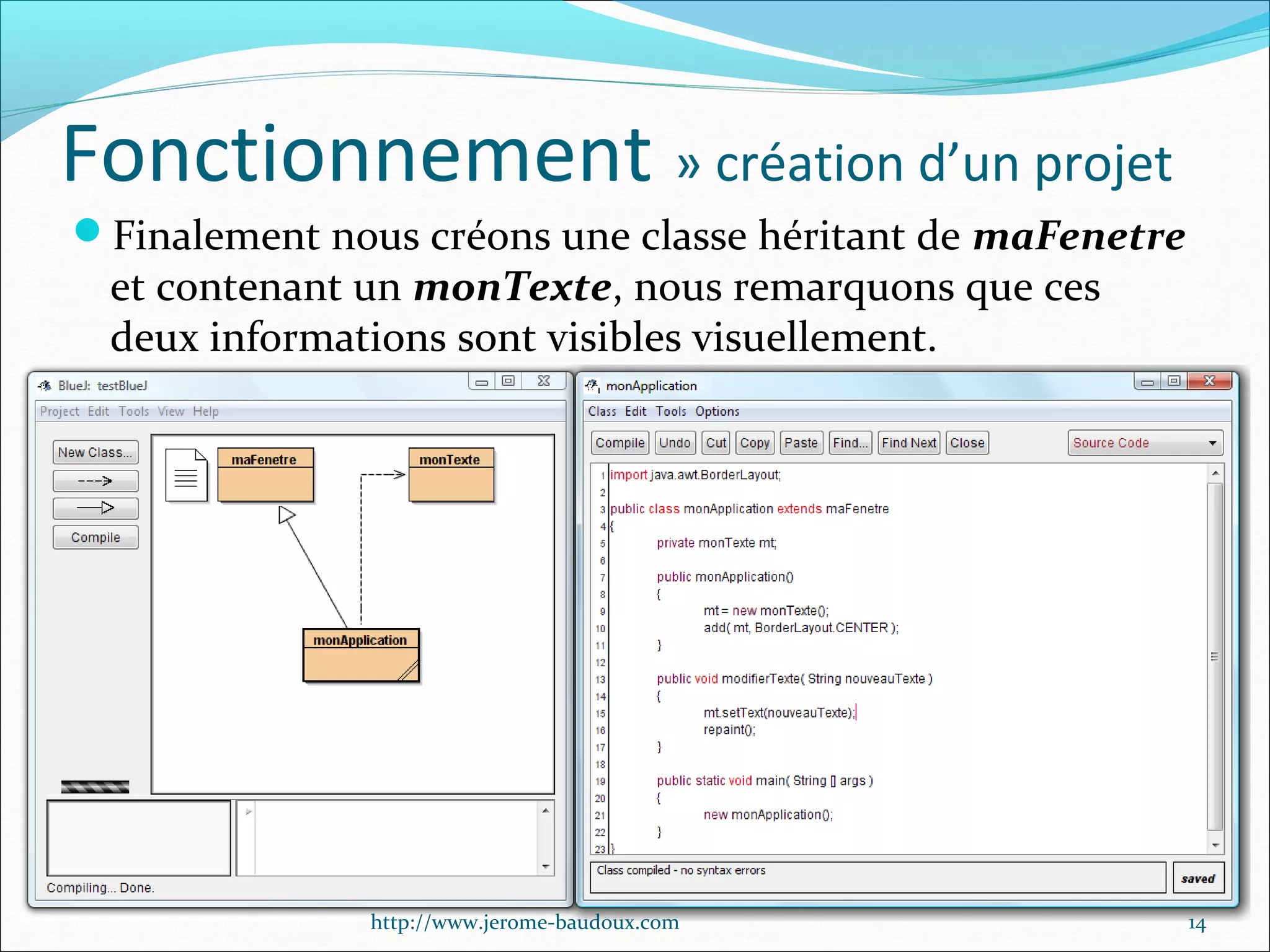 Fonctionnement » création d’un projet
Finalement nous créons une classe héritant de maFenetre

et contenant un monTexte, nous remarquons que ces
deux informations sont visibles visuellement.

http://www.jerome-baudoux.com

14

 