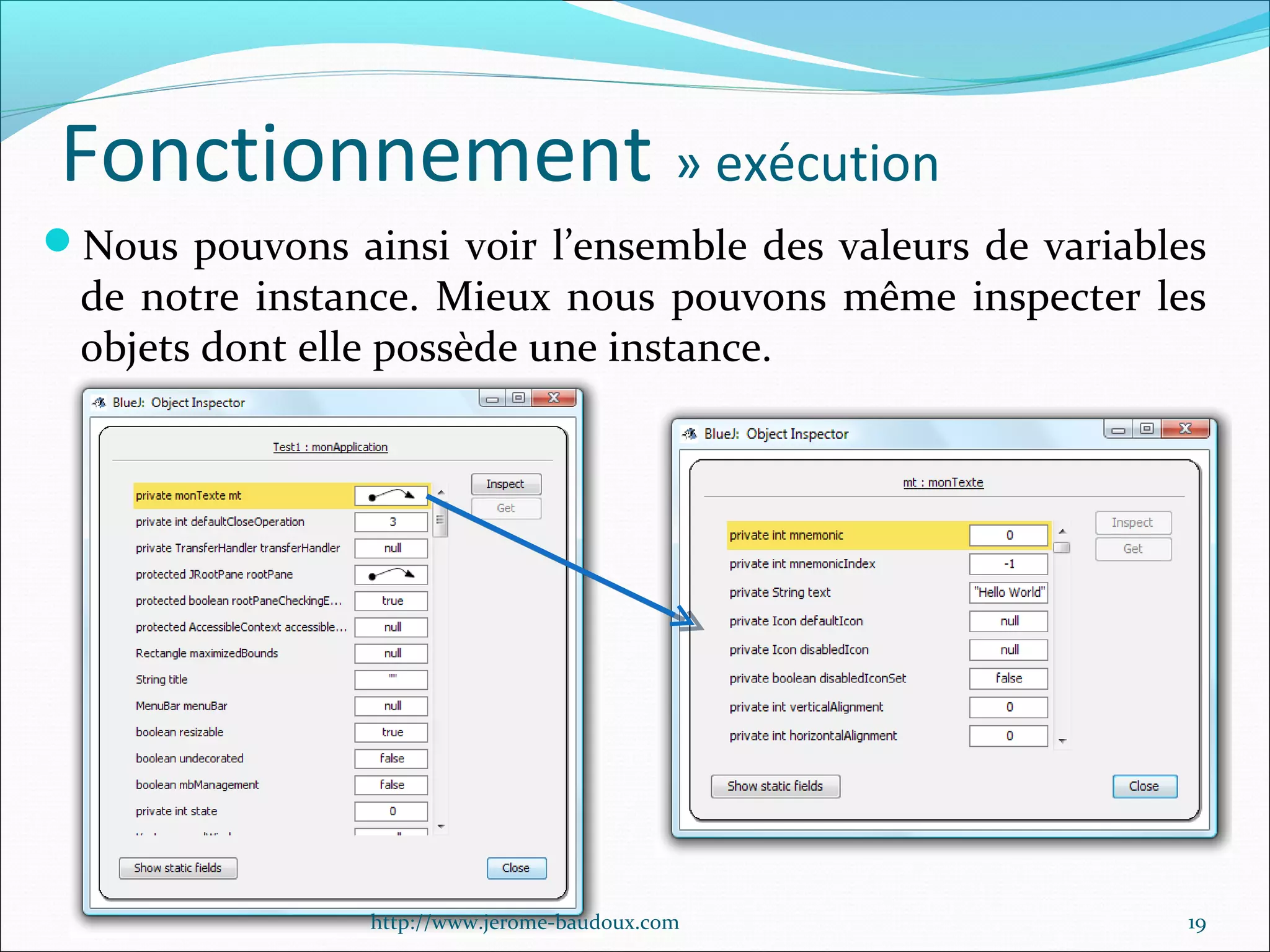 Fonctionnement » exécution
Nous pouvons ainsi voir l’ensemble des valeurs de variables

de notre instance. Mieux nous pouvons même inspecter les
objets dont elle possède une instance.

http://www.jerome-baudoux.com

19

 