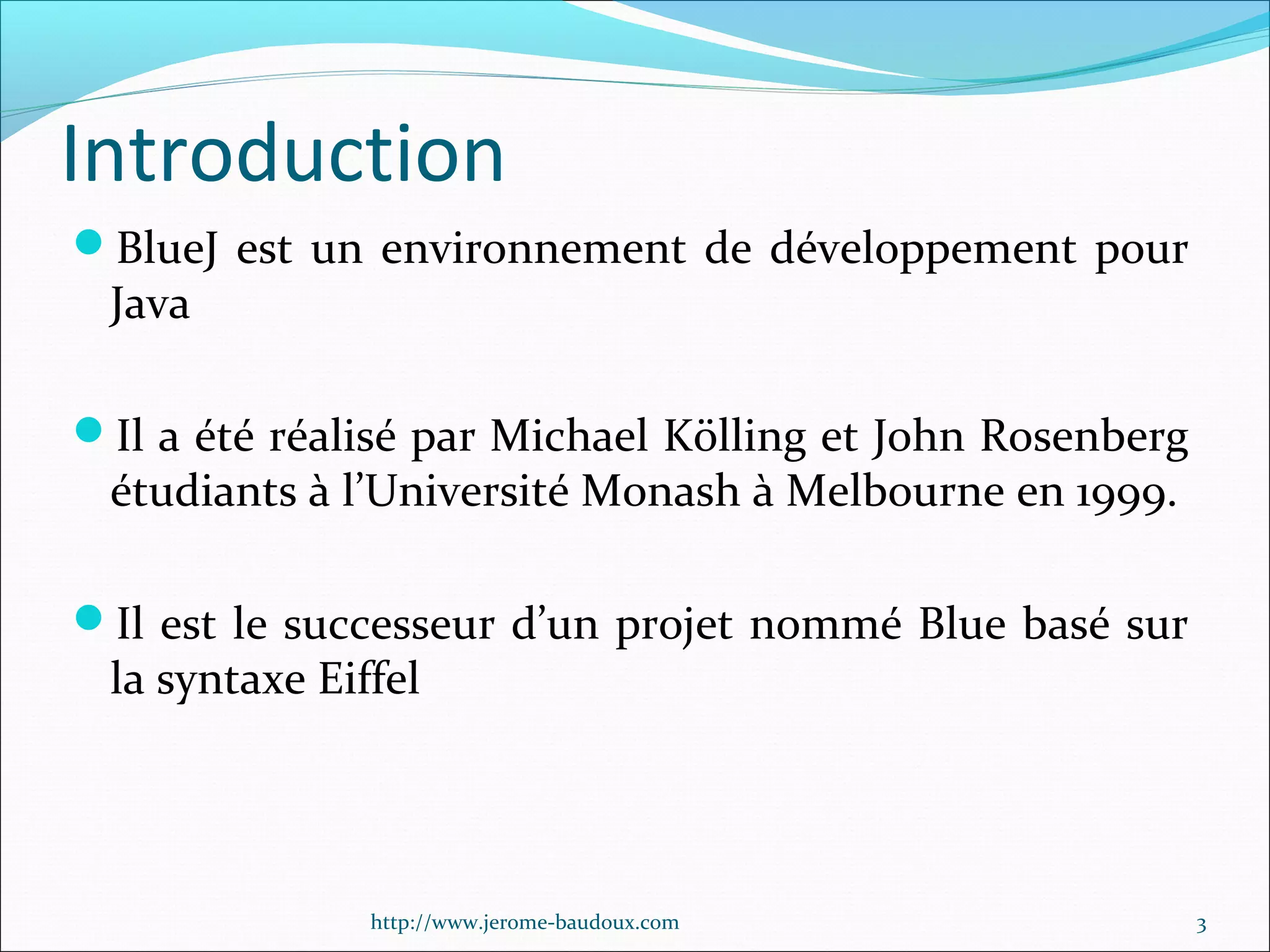 Introduction
BlueJ est un environnement de développement pour

Java

Il a été réalisé par Michael Kölling et John Rosenberg

étudiants à l’Université Monash à Melbourne en 1999.

Il est le successeur d’un projet nommé Blue basé sur

la syntaxe Eiffel

http://www.jerome-baudoux.com

3

 