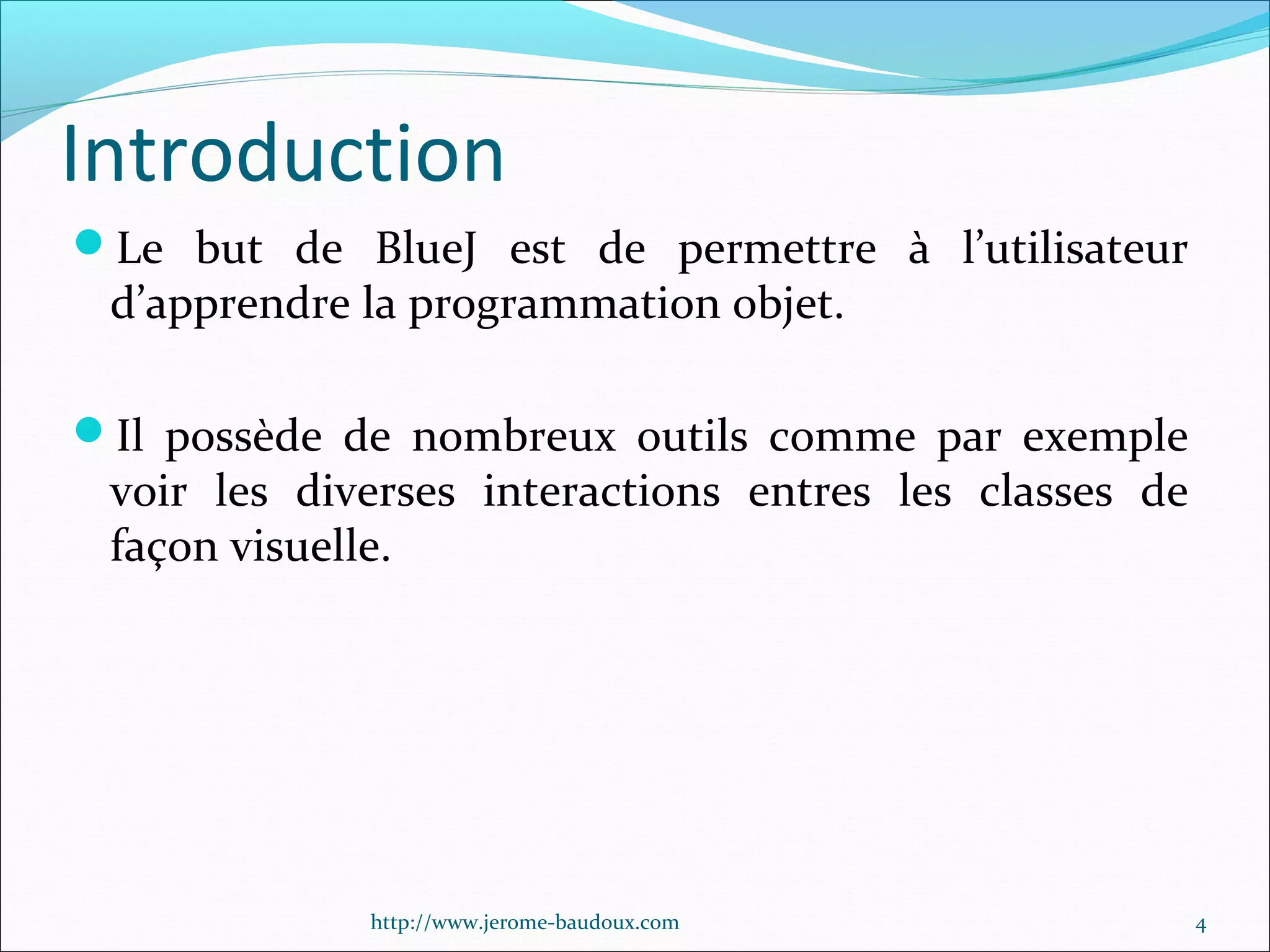 Introduction
Le but de BlueJ est de permettre à l’utilisateur

d’apprendre la programmation objet.

Il possède de nombreux outils comme par exemple

voir les diverses interactions entres les classes de
façon visuelle.

http://www.jerome-baudoux.com

4

 
