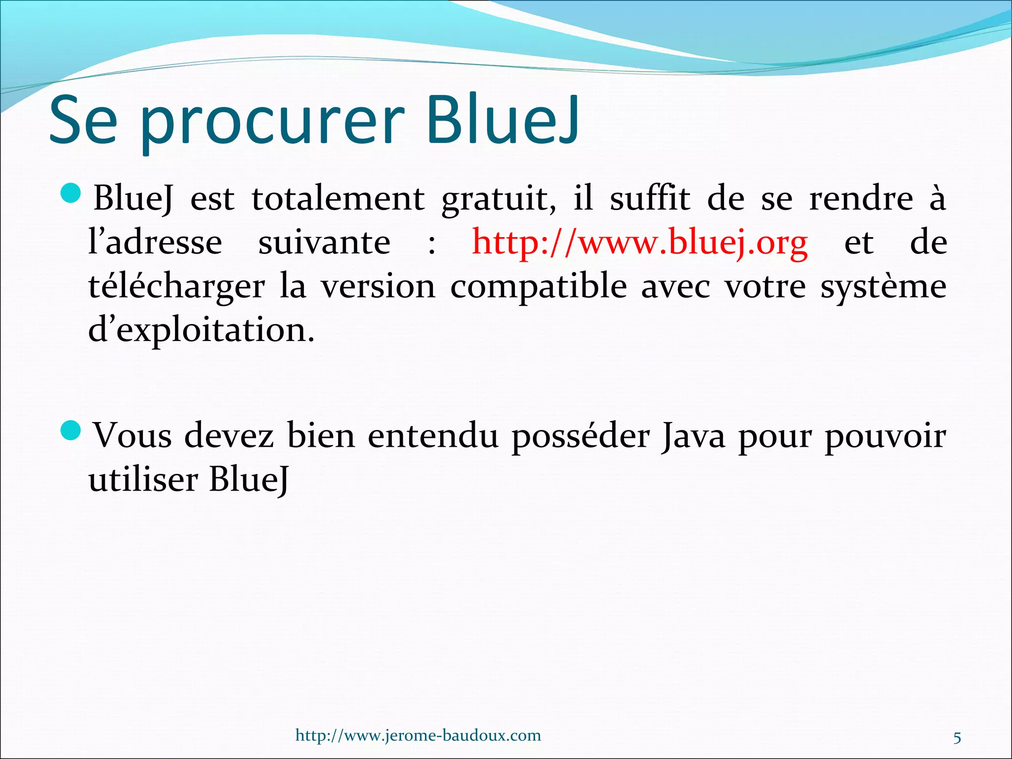 Se procurer BlueJ
BlueJ est totalement gratuit, il suffit de se rendre à

l’adresse suivante : http://www.bluej.org et de
télécharger la version compatible avec votre système
d’exploitation.

Vous devez bien entendu posséder Java pour pouvoir

utiliser BlueJ

http://www.jerome-baudoux.com

5

 