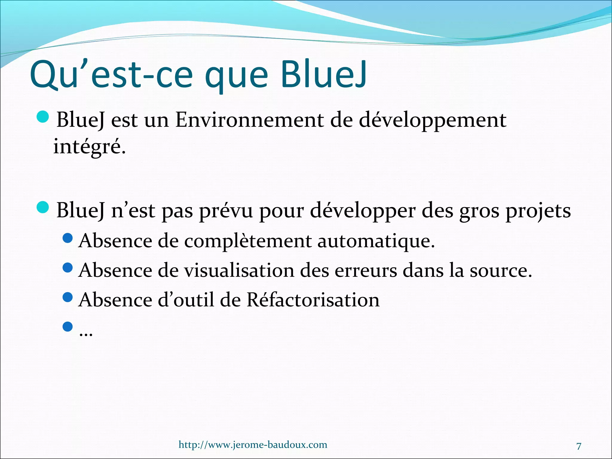 Qu’est-ce que BlueJ
BlueJ est un Environnement de développement

intégré.

BlueJ n’est pas prévu pour développer des gros projets
Absence de complètement automatique.
Absence de visualisation des erreurs dans la source.
Absence d’outil de Réfactorisation
…

http://www.jerome-baudoux.com

7

 