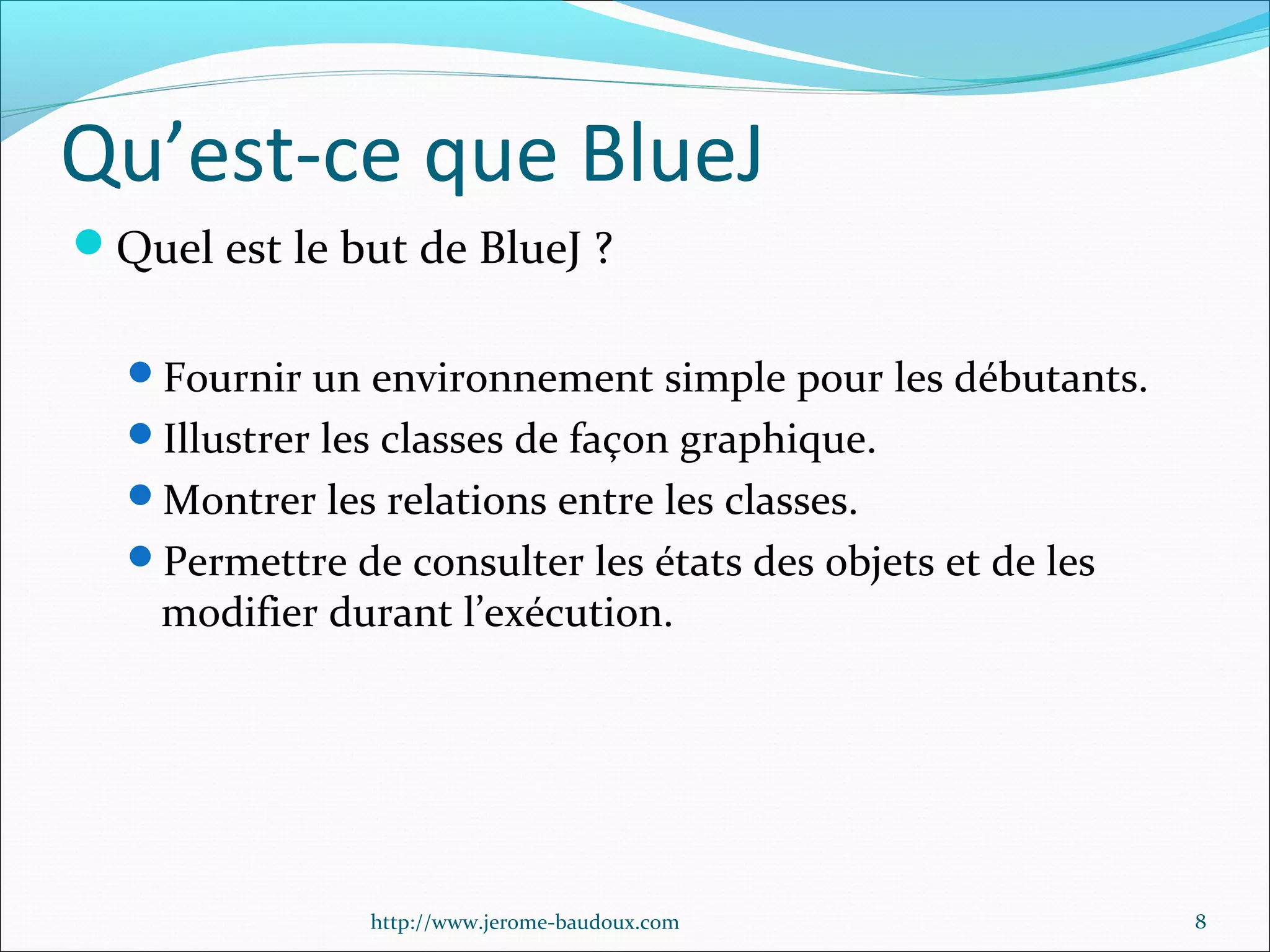 Qu’est-ce que BlueJ
Quel est le but de BlueJ ?
Fournir un environnement simple pour les débutants.
Illustrer les classes de façon graphique.
Montrer les relations entre les classes.
Permettre de consulter les états des objets et de les

modifier durant l’exécution.

http://www.jerome-baudoux.com

8

 