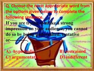 Q. Choose the most appropriate word from
the options given below to complete the
following sentence.
If you are trying to make a strong
impression on your audience, you cannot
do so by being understated, tentative
or-----------.

A) hyperbolic            B) restrained
C) argumentative         D) indifferent
 