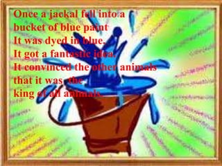 Once a jackal fell into a
bucket of blue paint
It was dyed in blue.
It got a fantastic idea.
It convinced the other animals
that it was the
king of all animals.
 