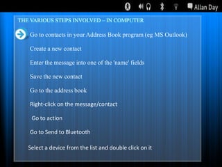 THE VARIOUS STEPS INVOLVED – IN COMPUTER

Go to contacts in your Address Book program (eg MS Outlook)
Create a new contact
Enter the message into one of the 'name' fields
Save the new contact
Go to the address book
Right-click on the message/contact

Go to action
Go to Send to Bluetooth
Select a device from the list and double click on it

 