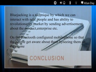 Bluejacking is a technique by which we can
interact with new people and has ability to
revolutionaries market by sending advertisement
about the product,enterprise etc.
On the Bluetooth configured mobilephone so that
the people get aware about them byseeing them on
the phone

 
