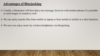 Advantages of Bluejacking
 Usually, a bluejacker will best ship a text message, however with modern phones it is possible
to send images or sounds as well.
 We can easily transfer files from mobile to laptop or from mobile to mobile in a short duration.
 We can even enjoy music by wireless headphones via bluejacking.
 