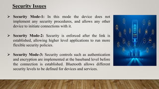 Security Issues
 Security Mode-1: In this mode the device does not
implement any security procedures, and allows any other
device to initiate connections with it.
 Security Mode-2: Security is enforced after the link is
established, allowing higher level applications to run more
flexible security policies.
 Security Mode-3: Security controls such as authentication
and encryption are implemented at the baseband level before
the connection is established. Bluetooth allows different
security levels to be defined for devices and services.
 