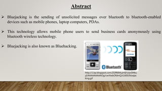 Abstract
 Bluejacking is the sending of unsolicited messages over bluetooth to bluetooth-enabled
devices such as mobile phones, laptop computers, PDAs.
 This technology allows mobile phone users to send business cards anonymously using
bluetooth wireless technology.
 Bluejacking is also known as Bluehacking.
http://1.bp.blogspot.com/ZGfR6MujmlI/UJjvDI4ku
yI/AAAAAAAAAOg/cwrXwbOfdmQ/s1600/bluejac
king.gif
 