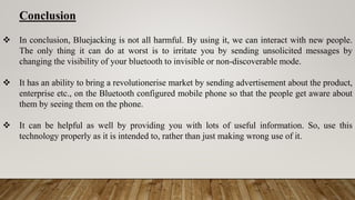 Conclusion
 In conclusion, Bluejacking is not all harmful. By using it, we can interact with new people.
The only thing it can do at worst is to irritate you by sending unsolicited messages by
changing the visibility of your bluetooth to invisible or non-discoverable mode.
 It has an ability to bring a revolutionerise market by sending advertisement about the product,
enterprise etc., on the Bluetooth configured mobile phone so that the people get aware about
them by seeing them on the phone.
 It can be helpful as well by providing you with lots of useful information. So, use this
technology properly as it is intended to, rather than just making wrong use of it.
 