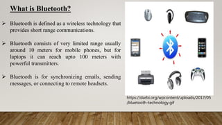 https://darbi.org/wpcontent/uploads/2017/05
/bluetooth-technology.gif
What is Bluetooth?
 Bluetooth is defined as a wireless technology that
provides short range communications.
 Bluetooth consists of very limited range usually
around 10 meters for mobile phones, but for
laptops it can reach upto 100 meters with
powerful transmitters.
 Bluetooth is for synchronizing emails, sending
messages, or connecting to remote headsets.
 