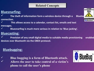 Related Concepts
Related Concepts

Bluesnarfing:


The theft of information form a wireless device through a Bluetooth
connection.

This allows access to a calendar, contact list, emails and text
messages.

Bluesnarfing is much more serious in relation to ‘Blue jacking’.

Bluecasting:


Provision of any small digital media to suitable media provisioning
devices over Bluetooth via the OBEX protocol.

Bluebugging:




Blue bugging is a form of Bluetooth attack.
Allows the user to take control of a victim’s
phone to call the user’s phone

enabled

 