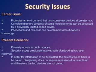Earlier issue:
Promotes an environment that puts consumer devices at greater risk.

Complete memory contents of some mobile phones can be accessed
by a previously trusted paired device.

Phonebook and calendar can be obtained without owner’s
knowledge.


Present Scenario:
Primarily occurs in public spaces.

Security issues previously involved with blue jacking has been
resolved.

In order for information to be duplicated, the devices would have to
be paired. Bluejacking does not require a password to be entered
and therefore the two devices are not paired.


 