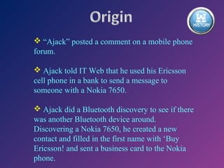  “Ajack” posted a comment on a mobile phone
forum.
 Ajack told IT Web that he used his Ericsson
cell phone in a bank to send a message to
someone with a Nokia 7650.
 Ajack did a Bluetooth discovery to see if there
was another Bluetooth device around.
Discovering a Nokia 7650, he created a new
contact and filled in the first name with ‘Buy
Ericsson! and sent a business card to the Nokia
phone.

 