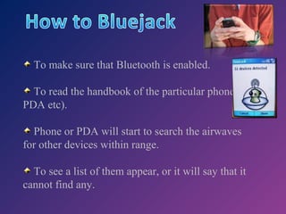 To make sure that Bluetooth is enabled.
To read the handbook of the particular phone (or
PDA etc).
Phone or PDA will start to search the airwaves
for other devices within range.
To see a list of them appear, or it will say that it
cannot find any.

 