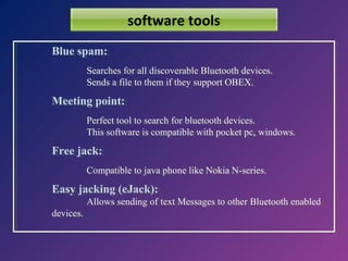 software tools
Blue spam:
Blue spam:
Searches for all discoverable Bluetooth devices.
Searches for all discoverable Bluetooth devices.
Sends aafile to them if they support OBEX.
Sends file to them if they support OBEX.

Meeting point:
Meeting point:
Perfect tool to search for bluetooth devices.
Perfect tool to search for bluetooth devices.
This software is compatible with pocket pc, windows.
This software is compatible with pocket pc, windows.

Free jack:
Free jack:
Compatible to java phone like Nokia N-series.
Compatible to java phone like Nokia N-series.

Easy jacking (eJack):
Easy jacking (eJack):
devices.
devices.

Allows sending of text Messages to other Bluetooth enabled
Allows sending of text Messages to other Bluetooth enabled

 