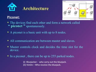 Architecture
Piconet:

• The devices find each other and form a network called
“ piconet ” spontaneously.

• A piconet is a basic unit with up to 8 nodes.
• All communication are between master and slaves.
• Master controls clock and decides the time slot for the
device.

• In a piconet , there can be up to 255 parked nodes.
(i) Bluejacker - who carry out the bluejack.
(ii) Victim – Who receive the bluejack.

 