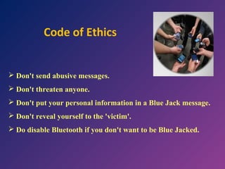Code of Ethics

 Don't send abusive messages.
 Don't threaten anyone.
 Don't put your personal information in a Blue Jack message.
 Don't reveal yourself to the 'victim'.
 Do disable Bluetooth if you don't want to be Blue Jacked.

 