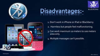 Disadvantages:-
1. Don’t work in iPhone or iPad or Blackberry.
2. Harmless but people feel malfunctioning.
3. Can work maximum 10 meters to 100 meters
area only.
4. Multiple massages can’t possible.
BLUEJACKING
BCA-1 (betch-2)
Khemraj Soni
 