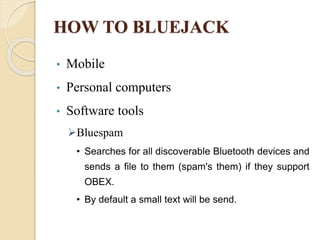 HOW TO BLUEJACK
• Mobile
• Personal computers
• Software tools
Bluespam
• Searches for all discoverable Bluetooth devices and
sends a file to them (spam's them) if they support
OBEX.
• By default a small text will be send.
 