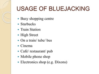 USAGE OF BLUEJACKING
 Busy shopping centre
 Starbucks
 Train Station
 High Street
 On a train/ tube/ bus
 Cinema
 Café/ restaurant/ pub
 Mobile phone shop
 Electronics shop (e.g. Dixons)
 
