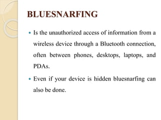 BLUESNARFING
 Is the unauthorized access of information from a
wireless device through a Bluetooth connection,
often between phones, desktops, laptops, and
PDAs.
 Even if your device is hidden bluesnarfing can
also be done.
 