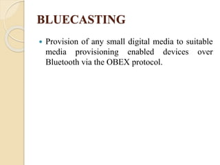 BLUECASTING
 Provision of any small digital media to suitable
media provisioning enabled devices over
Bluetooth via the OBEX protocol.
 
