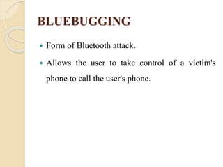 BLUEBUGGING
 Form of Bluetooth attack.
 Allows the user to take control of a victim's
phone to call the user's phone.
 