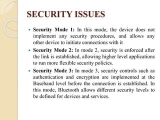 SECURITY ISSUES
 Security Mode 1: In this mode, the device does not
implement any security procedures, and allows any
other device to initiate connections with it
 Security Mode 2: In mode 2, security is enforced after
the link is established, allowing higher level applications
to run more flexible security policies.
 Security Mode 3: In mode 3, security controls such as
authentication and encryption are implemented at the
Baseband level before the connection is established. In
this mode, Bluetooth allows different security levels to
be defined for devices and services.
 