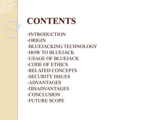 CONTENTS
•INTRODUCTION
•ORIGIN
•BLUEJACKING TECHNOLOGY
•HOW TO BLUEJACK
•USAGE OF BLUEJACK
•CODE OF ETHICS
•RELATED CONCEPTS
•SECURITY ISSUES
•ADVANTAGES
•DISADVANTAGES
•CONCLUSION
•FUTURE SCOPE
 