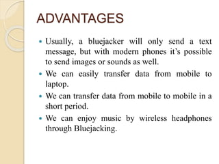 ADVANTAGES
 Usually, a bluejacker will only send a text
message, but with modern phones it’s possible
to send images or sounds as well.
 We can easily transfer data from mobile to
laptop.
 We can transfer data from mobile to mobile in a
short period.
 We can enjoy music by wireless headphones
through Bluejacking.
 