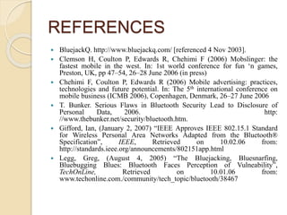 REFERENCES
 BluejackQ. http://www.bluejackq.com/ [referenced 4 Nov 2003].
 Clemson H, Coulton P, Edwards R, Chehimi F (2006) Mobslinger: the
fastest mobile in the west. In: 1st world conference for fun ‘n games,
Preston, UK, pp 47–54, 26–28 June 2006 (in press)
 Chehimi F, Coulton P, Edwards R (2006) Mobile advertising: practices,
technologies and future potential. In: The 5th international conference on
mobile business (ICMB 2006), Copenhagen, Denmark, 26–27 June 2006
 T. Bunker. Serious Flaws in Bluetooth Security Lead to Disclosure of
Personal Data, 2006. http:
//www.thebunker.net/security/bluetooth.htm.
 Gifford, Ian, (January 2, 2007) “IEEE Approves IEEE 802.15.1 Standard
for Wireless Personal Area Networks Adapted from the Bluetooth®
Specification”, IEEE, Retrieved on 10.02.06 from:
http://standards.ieee.org/announcements/802151app.html
 Legg, Greg, (August 4, 2005) “The Bluejacking, Bluesnarfing,
Bluebugging Blues: Bluetooth Faces Perception of Vulneability”,
TechOnLine, Retrieved on 10.01.06 from:
www.techonline.com./community/tech_topic/bluetooth/38467
 