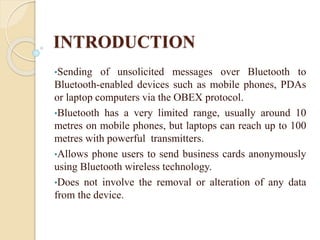 INTRODUCTION
•Sending of unsolicited messages over Bluetooth to
Bluetooth-enabled devices such as mobile phones, PDAs
or laptop computers via the OBEX protocol.
•Bluetooth has a very limited range, usually around 10
metres on mobile phones, but laptops can reach up to 100
metres with powerful transmitters.
•Allows phone users to send business cards anonymously
using Bluetooth wireless technology.
•Does not involve the removal or alteration of any data
from the device.
 