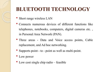 BLUETOOTH TECHNOLOGY
• Short range wireless LAN
• Connects numerous devices of different functions like
telephones, notebooks, computers, digital cameras etc. ,
in Personal Area Network (PAN).
• Three areas - Data and Voice access points, Cable
replacement, and Ad hoc networking.
• Supports point - to - point as well as multi-point.
• Low power
• Low cost single chip radio – feasible
 
