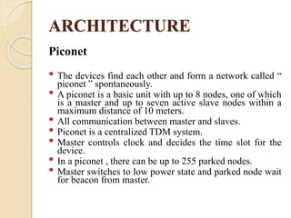 ARCHITECTURE
Piconet
• The devices find each other and form a network called “
piconet ” spontaneously.
• A piconet is a basic unit with up to 8 nodes, one of which
is a master and up to seven active slave nodes within a
maximum distance of 10 meters.
• All communication between master and slaves.
• Piconet is a centralized TDM system.
• Master controls clock and decides the time slot for the
device.
• In a piconet , there can be up to 255 parked nodes.
• Master switches to low power state and parked node wait
for beacon from master.
 