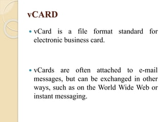 vCARD
 vCard is a file format standard for
electronic business card.
 vCards are often attached to e-mail
messages, but can be exchanged in other
ways, such as on the World Wide Web or
instant messaging.
 
