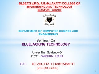 1
BLDEA’S V.P.Dr. P.G.HALAKATTI COLLEGE OF
ENGINEERING AND TECHNOLOGY
BIJAPUR - 586103
DEPARTMENT OF COMPUTER SCIENCE AND
ENGINEERING
Seminar On
BLUEJACKING TECHNOLOGY
Under The Guidance Of
PROF: NANDINI PATIL
BY:- DEVDUTTA CHAKRABARTI
(2BL09CS020)
 
