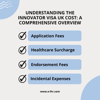 UNDERSTANDING THE
INNOVATOR VISA UK COST: A
COMPREHENSIVE OVERVIEW
Application Fees
Healthcare Surcharge
Endorsement Fees
Incidental Expenses
www.e-lhr.com
 