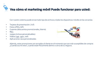 Vea cómo el marketing móvil Puede funcionar para usted: Con nuestro sistema puede enviar todo tipo de archivos a todos los dispositivos móviles en las cercanías:  Tarjetas de presentación (.Vcf) Fotos (JPEG, GIF) Cupones (descuentos promocionales, lotería) Mp3 Juegos (incluso personalizables) Vídeos (3gp, 3gp2, swf) Aplicaciones Java personalizadas Además, estas promociones son enviadas al cliente en el momento que son más susceptibles de comprar.  ¿Cuando ocurre esto?, cuando están físicamente dentro o cerca de su negocio. 