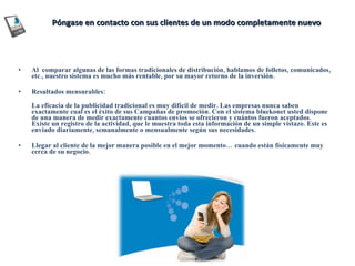 Póngase en contacto con sus clientes de un modo completamente nuevo Al  comparar algunas de las formas tradicionales de distribución, hablamos de folletos, comunicados, etc., nuestro sistema es mucho más rentable, por su mayor retorno de la inversión. Resultados mensurables: La eficacia de la publicidad tradicional es muy difícil de medir. Las empresas nunca saben exactamente cual es el éxito de sus Campañas de promoción. Con el sistema bluekonet usted dispone de una manera de medir exactamente cuantos envios se ofrecieron y cuántos fueron aceptados. Existe un registro de la actividad, que le muestra toda esta información de un simple vistazo. Este es enviado diariamente, semanalmente o mensualmente según sus necesidades. Llegar al cliente de la mejor manera posible en el mejor momento… cuando están físicamente muy cerca de su negocio. 