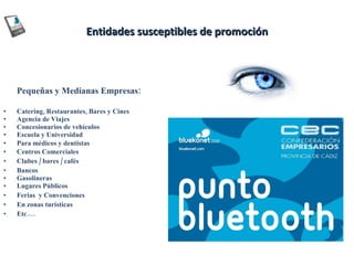 Entidades susceptibles de promoción Pequeñas y Medianas Empresas: Catering, Restaurantes, Bares y Cines  Agencia de Viajes  Concesionarios de vehículos Escuela y Universidad Para médicos y dentistas Centros Comerciales Clubes / bares / cafés  Bancos  Gasolineras  Lugares Públicos  Ferias  y Convenciones  En zonas turísticas Etc…. 