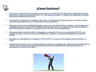 ¿Como funciona? El sistema de bluekonet está dotado con un proceso de detección de dispositivos Bluetooth situados dentro de su radio de cobertura (entre 10 y 100 metros), siempre y cuando estos dispositivos tengan la función de Bluetooth activada. Este puede ser colocado en cualquier lugar fijo y en función de la solución que se contrate, un alto poder de autonomía gracias a sus baterías de larga duración.  Disponer de una total movilidad llegando a zonas muertas donde otros no llegan y tan pronto como un teléfono móvil con la interfaz del Bluetooth activado entra en el alcance de servicio, el teléfono móvil del cliente le Informa a su usuario acerca de este servicio inalámbrico.  El usuario puede decidir recibir el contenido o rechazarlo. Por eso es considerado OPT-IN y no SPAM. Por que le da al usuario la posibilidad de aceptarlo o rechazarlo cumpliendo normativa LOPD. Este tipo de radiodifusión es totalmente GRATUITO y no precisa de ninguna licencia (banda 2,4 Ghz). Importante el recalcar que el sistema bluekonet puede ser ampliamente utilizado para publicidad en eventos al aire libre de una manera interactiva para la distribución de contenido gracias a la autonomía de nuestros servidores. 