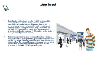 ¿Que hace ? Los clientes potenciales pueden recibir información sobre productos, promociones, ofertas, noticias, novedades, datos de interés, horarios, concursos, eventos, programas, Información turística, etc., entre unas distancias configurables de 10 y 100 metros de Alcance (en función de la capacidad de cada móvil, actualmente el entorno es de 30-50 metros en los mejores casos) desde el punto de acceso.  Los mensajes se envían de forma automática en días y franjas horarias  configurables, pudiendo ser reenviados por los receptores a otras personas, que a su vez pueden intercambiar los contenidos con otros usuarios que no se encuentran físicamente dentro del punto de acceso gracias a su COSTE CERO para su envío.  