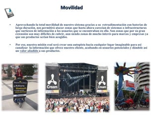 Movilidad Aprovechando la total movilidad de nuestro sistema gracias a su  retroalimentación con baterías de larga duración, nos permitirá atacar zonas que hasta ahora carecían de sistemas o infraestructuras que surtiesen de información a los usuarios que se encontraban en ella. Son zonas que por su gran extensión son muy difíciles de cubrir, aun siendo zonas de mucho interés para marcas y empresas ya que sus productos serian bien acogidos. Por eso, nuestra misión real será crear una autopista hacia cualquier lugar imaginable para así canalizar  la información que ofrece nuestro cliente, acabando en usuarios potenciales y dándole así un  valor añadido  a sus productos. 